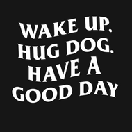 WAKE UP. HUG DOG. HAVE A GOOD DAY.